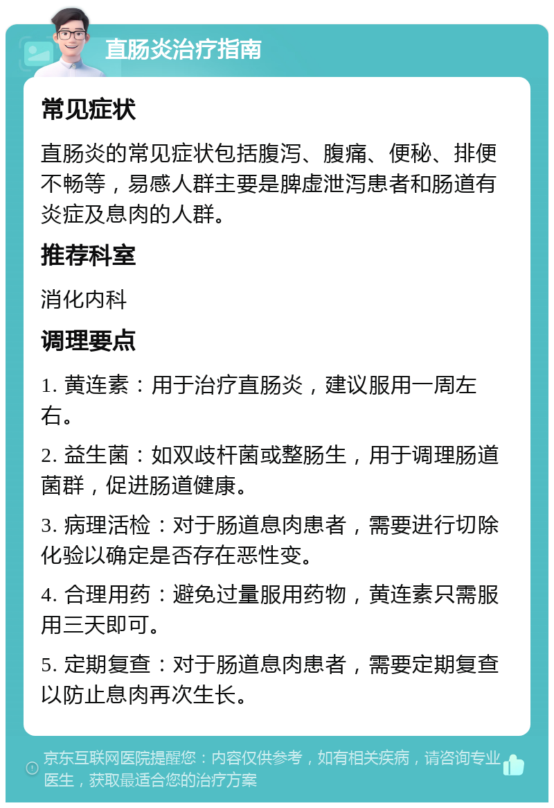 直肠炎治疗指南 常见症状 直肠炎的常见症状包括腹泻、腹痛、便秘、排便不畅等，易感人群主要是脾虚泄泻患者和肠道有炎症及息肉的人群。 推荐科室 消化内科 调理要点 1. 黄连素：用于治疗直肠炎，建议服用一周左右。 2. 益生菌：如双歧杆菌或整肠生，用于调理肠道菌群，促进肠道健康。 3. 病理活检：对于肠道息肉患者，需要进行切除化验以确定是否存在恶性变。 4. 合理用药：避免过量服用药物，黄连素只需服用三天即可。 5. 定期复查：对于肠道息肉患者，需要定期复查以防止息肉再次生长。