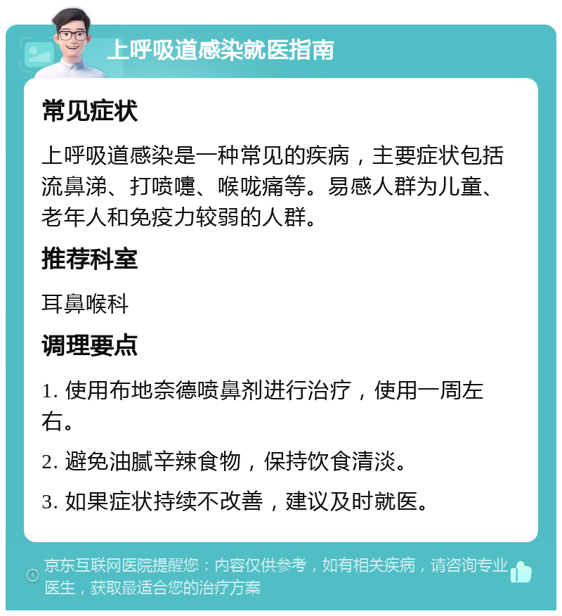 上呼吸道感染就医指南 常见症状 上呼吸道感染是一种常见的疾病，主要症状包括流鼻涕、打喷嚏、喉咙痛等。易感人群为儿童、老年人和免疫力较弱的人群。 推荐科室 耳鼻喉科 调理要点 1. 使用布地奈德喷鼻剂进行治疗，使用一周左右。 2. 避免油腻辛辣食物，保持饮食清淡。 3. 如果症状持续不改善，建议及时就医。