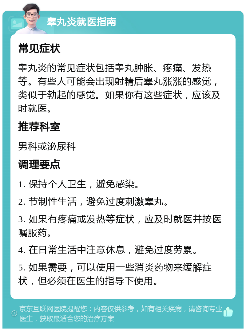 睾丸炎就医指南 常见症状 睾丸炎的常见症状包括睾丸肿胀、疼痛、发热等。有些人可能会出现射精后睾丸涨涨的感觉，类似于勃起的感觉。如果你有这些症状，应该及时就医。 推荐科室 男科或泌尿科 调理要点 1. 保持个人卫生，避免感染。 2. 节制性生活，避免过度刺激睾丸。 3. 如果有疼痛或发热等症状，应及时就医并按医嘱服药。 4. 在日常生活中注意休息，避免过度劳累。 5. 如果需要，可以使用一些消炎药物来缓解症状，但必须在医生的指导下使用。