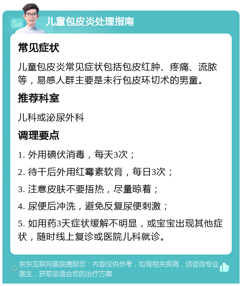 儿童包皮炎处理指南 常见症状 儿童包皮炎常见症状包括包皮红肿、疼痛、流脓等，易感人群主要是未行包皮环切术的男童。 推荐科室 儿科或泌尿外科 调理要点 1. 外用碘伏消毒，每天3次； 2. 待干后外用红霉素软膏，每日3次； 3. 注意皮肤不要捂热，尽量晾着； 4. 尿便后冲洗，避免反复尿便刺激； 5. 如用药3天症状缓解不明显，或宝宝出现其他症状，随时线上复诊或医院儿科就诊。