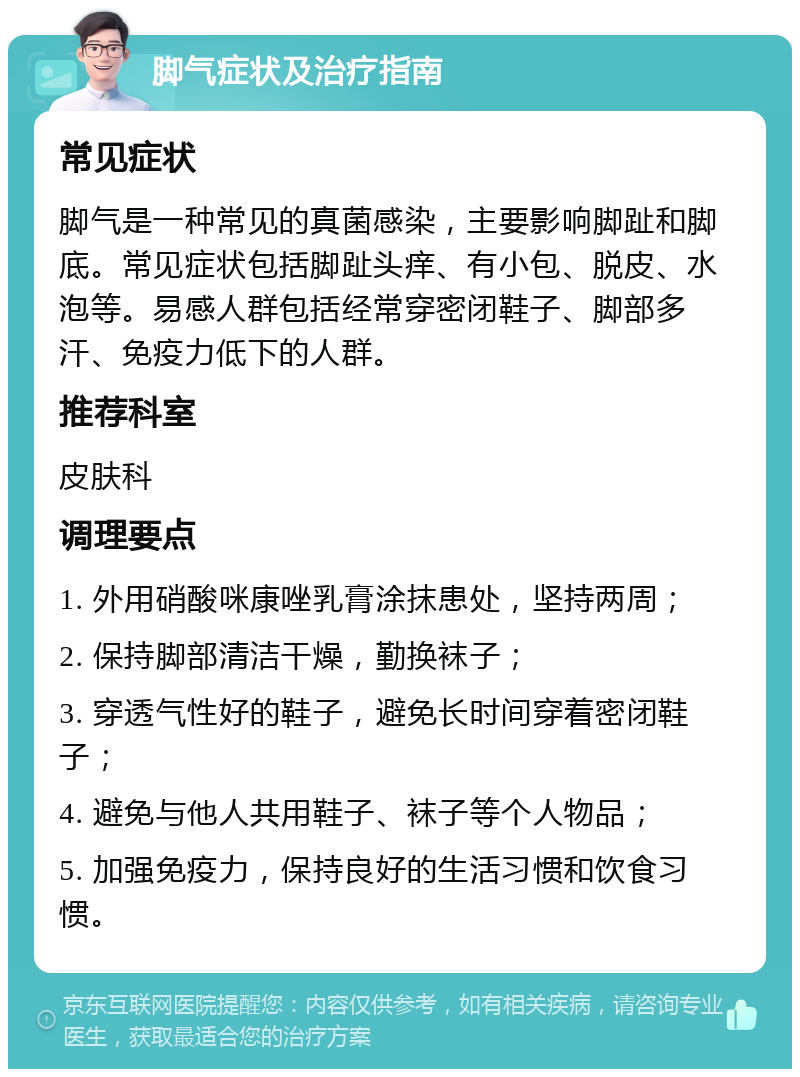 脚气症状及治疗指南 常见症状 脚气是一种常见的真菌感染，主要影响脚趾和脚底。常见症状包括脚趾头痒、有小包、脱皮、水泡等。易感人群包括经常穿密闭鞋子、脚部多汗、免疫力低下的人群。 推荐科室 皮肤科 调理要点 1. 外用硝酸咪康唑乳膏涂抹患处，坚持两周； 2. 保持脚部清洁干燥，勤换袜子； 3. 穿透气性好的鞋子，避免长时间穿着密闭鞋子； 4. 避免与他人共用鞋子、袜子等个人物品； 5. 加强免疫力，保持良好的生活习惯和饮食习惯。