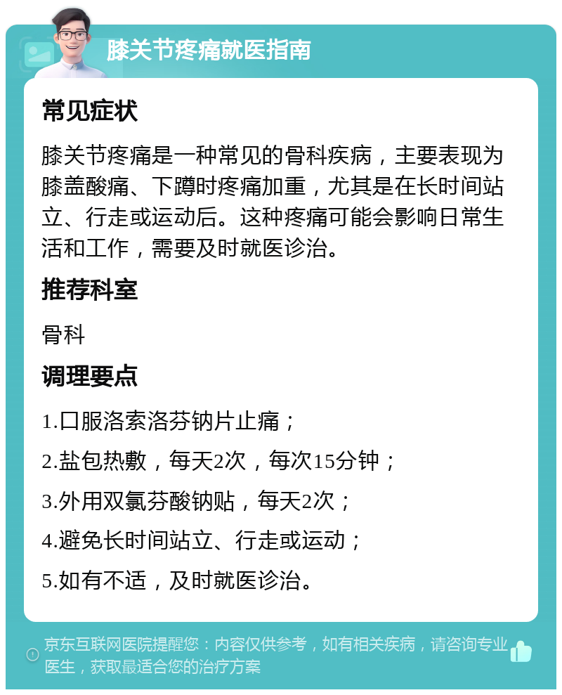 膝关节疼痛就医指南 常见症状 膝关节疼痛是一种常见的骨科疾病，主要表现为膝盖酸痛、下蹲时疼痛加重，尤其是在长时间站立、行走或运动后。这种疼痛可能会影响日常生活和工作，需要及时就医诊治。 推荐科室 骨科 调理要点 1.口服洛索洛芬钠片止痛； 2.盐包热敷，每天2次，每次15分钟； 3.外用双氯芬酸钠贴，每天2次； 4.避免长时间站立、行走或运动； 5.如有不适，及时就医诊治。