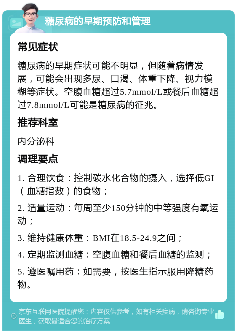 糖尿病的早期预防和管理 常见症状 糖尿病的早期症状可能不明显，但随着病情发展，可能会出现多尿、口渴、体重下降、视力模糊等症状。空腹血糖超过5.7mmol/L或餐后血糖超过7.8mmol/L可能是糖尿病的征兆。 推荐科室 内分泌科 调理要点 1. 合理饮食：控制碳水化合物的摄入，选择低GI（血糖指数）的食物； 2. 适量运动：每周至少150分钟的中等强度有氧运动； 3. 维持健康体重：BMI在18.5-24.9之间； 4. 定期监测血糖：空腹血糖和餐后血糖的监测； 5. 遵医嘱用药：如需要，按医生指示服用降糖药物。