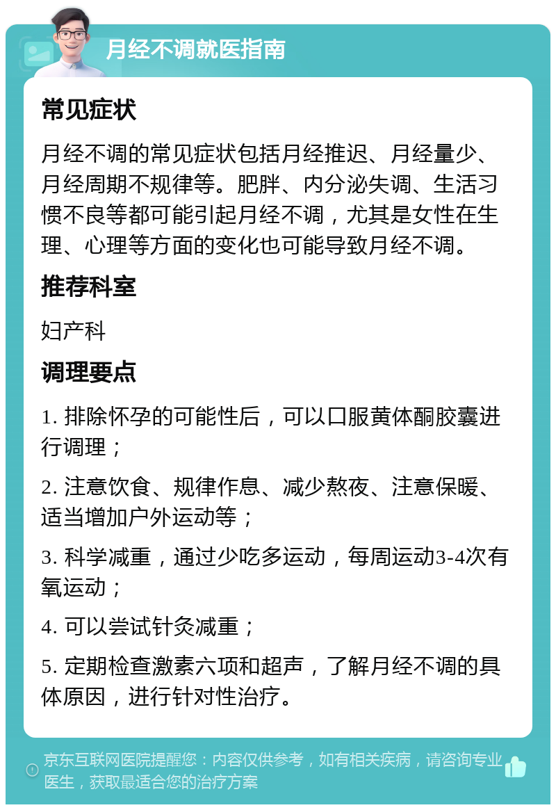 月经不调就医指南 常见症状 月经不调的常见症状包括月经推迟、月经量少、月经周期不规律等。肥胖、内分泌失调、生活习惯不良等都可能引起月经不调，尤其是女性在生理、心理等方面的变化也可能导致月经不调。 推荐科室 妇产科 调理要点 1. 排除怀孕的可能性后，可以口服黄体酮胶囊进行调理； 2. 注意饮食、规律作息、减少熬夜、注意保暖、适当增加户外运动等； 3. 科学减重，通过少吃多运动，每周运动3-4次有氧运动； 4. 可以尝试针灸减重； 5. 定期检查激素六项和超声，了解月经不调的具体原因，进行针对性治疗。