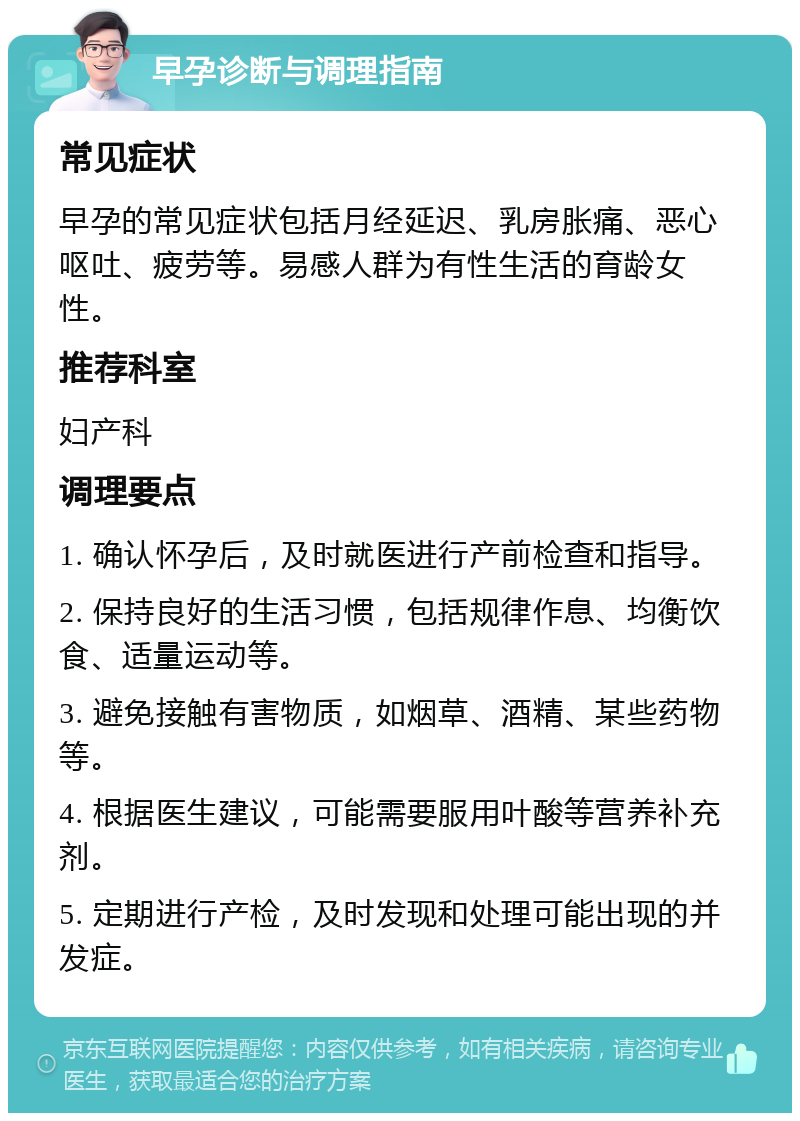 早孕诊断与调理指南 常见症状 早孕的常见症状包括月经延迟、乳房胀痛、恶心呕吐、疲劳等。易感人群为有性生活的育龄女性。 推荐科室 妇产科 调理要点 1. 确认怀孕后，及时就医进行产前检查和指导。 2. 保持良好的生活习惯，包括规律作息、均衡饮食、适量运动等。 3. 避免接触有害物质，如烟草、酒精、某些药物等。 4. 根据医生建议，可能需要服用叶酸等营养补充剂。 5. 定期进行产检，及时发现和处理可能出现的并发症。