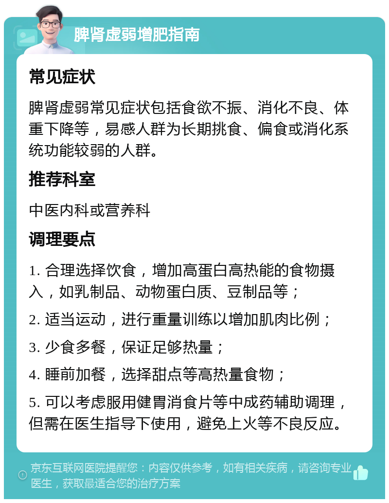 脾肾虚弱增肥指南 常见症状 脾肾虚弱常见症状包括食欲不振、消化不良、体重下降等，易感人群为长期挑食、偏食或消化系统功能较弱的人群。 推荐科室 中医内科或营养科 调理要点 1. 合理选择饮食，增加高蛋白高热能的食物摄入，如乳制品、动物蛋白质、豆制品等； 2. 适当运动，进行重量训练以增加肌肉比例； 3. 少食多餐，保证足够热量； 4. 睡前加餐，选择甜点等高热量食物； 5. 可以考虑服用健胃消食片等中成药辅助调理，但需在医生指导下使用，避免上火等不良反应。