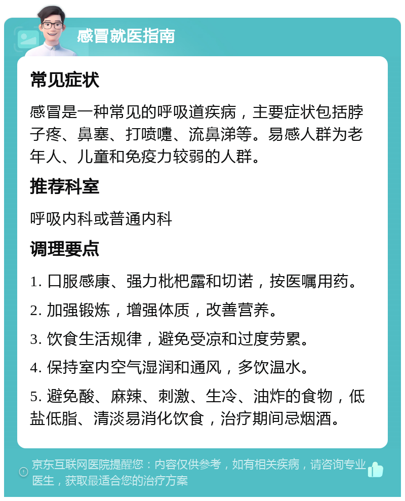 感冒就医指南 常见症状 感冒是一种常见的呼吸道疾病，主要症状包括脖子疼、鼻塞、打喷嚏、流鼻涕等。易感人群为老年人、儿童和免疫力较弱的人群。 推荐科室 呼吸内科或普通内科 调理要点 1. 口服感康、强力枇杷露和切诺，按医嘱用药。 2. 加强锻炼，增强体质，改善营养。 3. 饮食生活规律，避免受凉和过度劳累。 4. 保持室内空气湿润和通风，多饮温水。 5. 避免酸、麻辣、刺激、生冷、油炸的食物，低盐低脂、清淡易消化饮食，治疗期间忌烟酒。