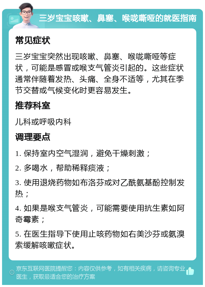 三岁宝宝咳嗽、鼻塞、喉咙嘶哑的就医指南 常见症状 三岁宝宝突然出现咳嗽、鼻塞、喉咙嘶哑等症状，可能是感冒或喉支气管炎引起的。这些症状通常伴随着发热、头痛、全身不适等，尤其在季节交替或气候变化时更容易发生。 推荐科室 儿科或呼吸内科 调理要点 1. 保持室内空气湿润，避免干燥刺激； 2. 多喝水，帮助稀释痰液； 3. 使用退烧药物如布洛芬或对乙酰氨基酚控制发热； 4. 如果是喉支气管炎，可能需要使用抗生素如阿奇霉素； 5. 在医生指导下使用止咳药物如右美沙芬或氨溴索缓解咳嗽症状。