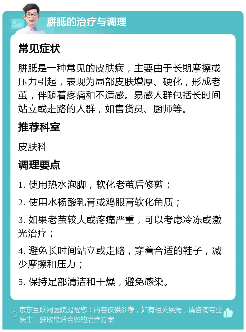 胼胝的治疗与调理 常见症状 胼胝是一种常见的皮肤病，主要由于长期摩擦或压力引起，表现为局部皮肤增厚、硬化，形成老茧，伴随着疼痛和不适感。易感人群包括长时间站立或走路的人群，如售货员、厨师等。 推荐科室 皮肤科 调理要点 1. 使用热水泡脚，软化老茧后修剪； 2. 使用水杨酸乳膏或鸡眼膏软化角质； 3. 如果老茧较大或疼痛严重，可以考虑冷冻或激光治疗； 4. 避免长时间站立或走路，穿着合适的鞋子，减少摩擦和压力； 5. 保持足部清洁和干燥，避免感染。