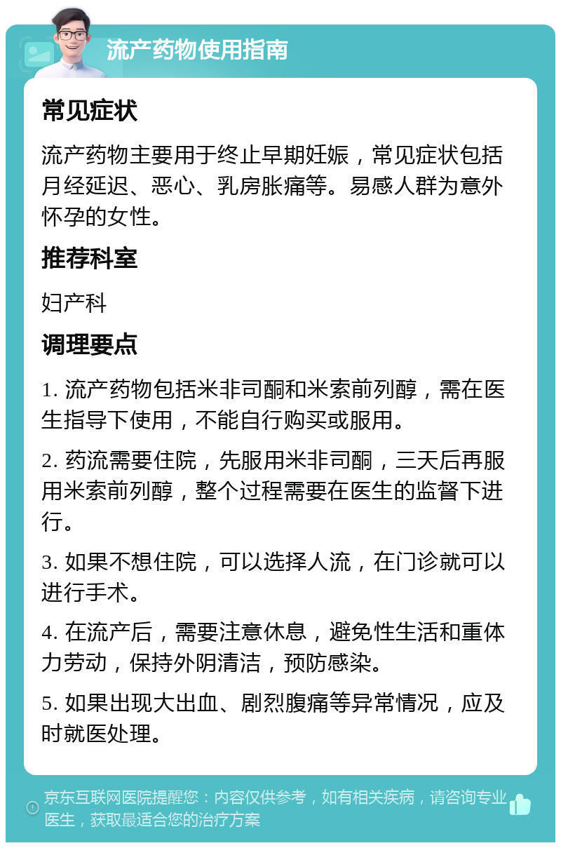 流产药物使用指南 常见症状 流产药物主要用于终止早期妊娠，常见症状包括月经延迟、恶心、乳房胀痛等。易感人群为意外怀孕的女性。 推荐科室 妇产科 调理要点 1. 流产药物包括米非司酮和米索前列醇，需在医生指导下使用，不能自行购买或服用。 2. 药流需要住院，先服用米非司酮，三天后再服用米索前列醇，整个过程需要在医生的监督下进行。 3. 如果不想住院，可以选择人流，在门诊就可以进行手术。 4. 在流产后，需要注意休息，避免性生活和重体力劳动，保持外阴清洁，预防感染。 5. 如果出现大出血、剧烈腹痛等异常情况，应及时就医处理。