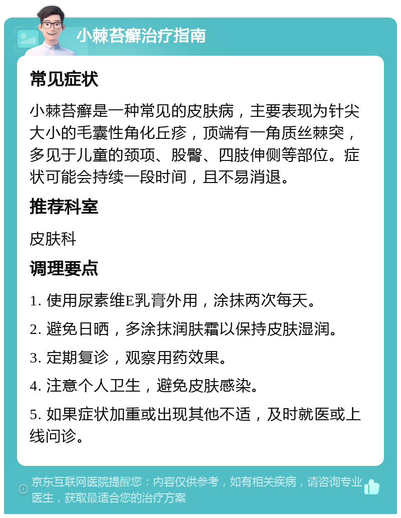 小棘苔癣治疗指南 常见症状 小棘苔癣是一种常见的皮肤病，主要表现为针尖大小的毛囊性角化丘疹，顶端有一角质丝棘突，多见于儿童的颈项、股臀、四肢伸侧等部位。症状可能会持续一段时间，且不易消退。 推荐科室 皮肤科 调理要点 1. 使用尿素维E乳膏外用，涂抹两次每天。 2. 避免日晒，多涂抹润肤霜以保持皮肤湿润。 3. 定期复诊，观察用药效果。 4. 注意个人卫生，避免皮肤感染。 5. 如果症状加重或出现其他不适，及时就医或上线问诊。