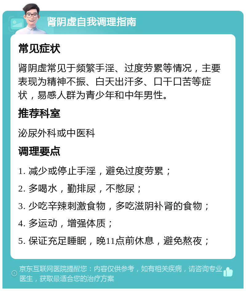 肾阴虚自我调理指南 常见症状 肾阴虚常见于频繁手淫、过度劳累等情况，主要表现为精神不振、白天出汗多、口干口苦等症状，易感人群为青少年和中年男性。 推荐科室 泌尿外科或中医科 调理要点 1. 减少或停止手淫，避免过度劳累； 2. 多喝水，勤排尿，不憋尿； 3. 少吃辛辣刺激食物，多吃滋阴补肾的食物； 4. 多运动，增强体质； 5. 保证充足睡眠，晚11点前休息，避免熬夜；