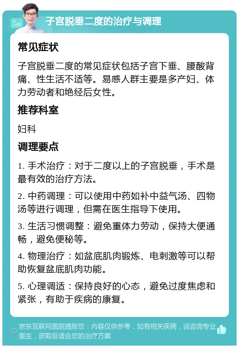 子宫脱垂二度的治疗与调理 常见症状 子宫脱垂二度的常见症状包括子宫下垂、腰酸背痛、性生活不适等。易感人群主要是多产妇、体力劳动者和绝经后女性。 推荐科室 妇科 调理要点 1. 手术治疗：对于二度以上的子宫脱垂，手术是最有效的治疗方法。 2. 中药调理：可以使用中药如补中益气汤、四物汤等进行调理，但需在医生指导下使用。 3. 生活习惯调整：避免重体力劳动，保持大便通畅，避免便秘等。 4. 物理治疗：如盆底肌肉锻炼、电刺激等可以帮助恢复盆底肌肉功能。 5. 心理调适：保持良好的心态，避免过度焦虑和紧张，有助于疾病的康复。