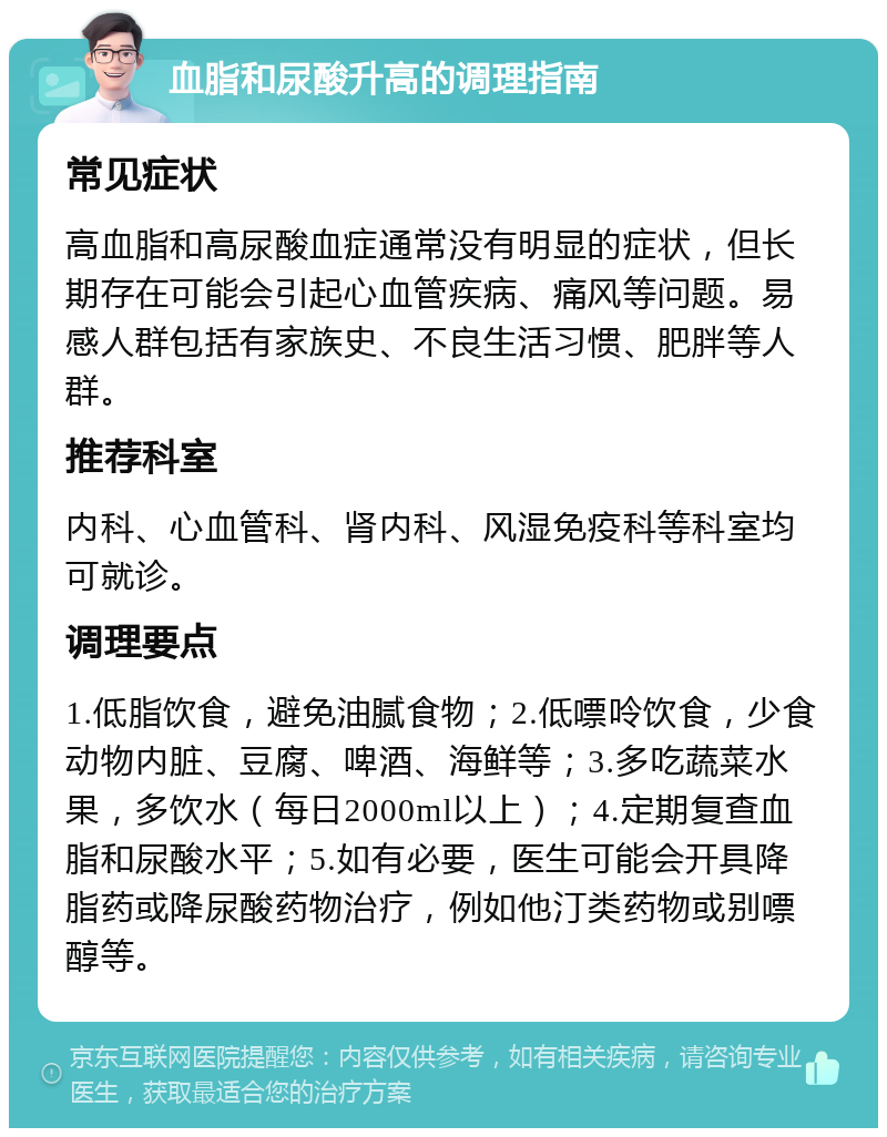 血脂和尿酸升高的调理指南 常见症状 高血脂和高尿酸血症通常没有明显的症状，但长期存在可能会引起心血管疾病、痛风等问题。易感人群包括有家族史、不良生活习惯、肥胖等人群。 推荐科室 内科、心血管科、肾内科、风湿免疫科等科室均可就诊。 调理要点 1.低脂饮食，避免油腻食物；2.低嘌呤饮食，少食动物内脏、豆腐、啤酒、海鲜等；3.多吃蔬菜水果，多饮水（每日2000ml以上）；4.定期复查血脂和尿酸水平；5.如有必要，医生可能会开具降脂药或降尿酸药物治疗，例如他汀类药物或别嘌醇等。