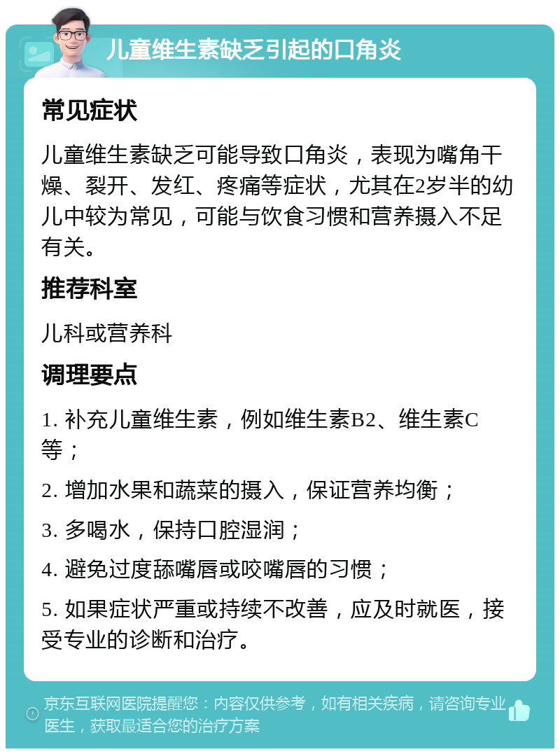 儿童维生素缺乏引起的口角炎 常见症状 儿童维生素缺乏可能导致口角炎，表现为嘴角干燥、裂开、发红、疼痛等症状，尤其在2岁半的幼儿中较为常见，可能与饮食习惯和营养摄入不足有关。 推荐科室 儿科或营养科 调理要点 1. 补充儿童维生素，例如维生素B2、维生素C等； 2. 增加水果和蔬菜的摄入，保证营养均衡； 3. 多喝水，保持口腔湿润； 4. 避免过度舔嘴唇或咬嘴唇的习惯； 5. 如果症状严重或持续不改善，应及时就医，接受专业的诊断和治疗。