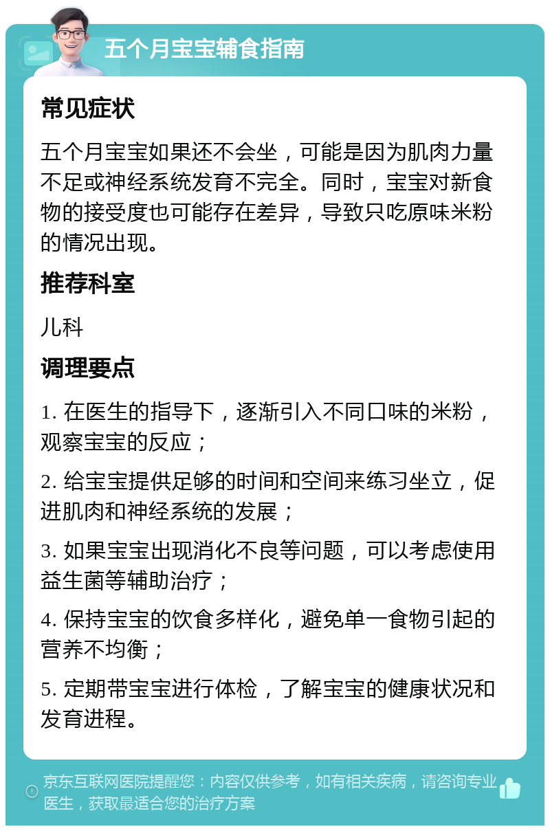 五个月宝宝辅食指南 常见症状 五个月宝宝如果还不会坐，可能是因为肌肉力量不足或神经系统发育不完全。同时，宝宝对新食物的接受度也可能存在差异，导致只吃原味米粉的情况出现。 推荐科室 儿科 调理要点 1. 在医生的指导下，逐渐引入不同口味的米粉，观察宝宝的反应； 2. 给宝宝提供足够的时间和空间来练习坐立，促进肌肉和神经系统的发展； 3. 如果宝宝出现消化不良等问题，可以考虑使用益生菌等辅助治疗； 4. 保持宝宝的饮食多样化，避免单一食物引起的营养不均衡； 5. 定期带宝宝进行体检，了解宝宝的健康状况和发育进程。