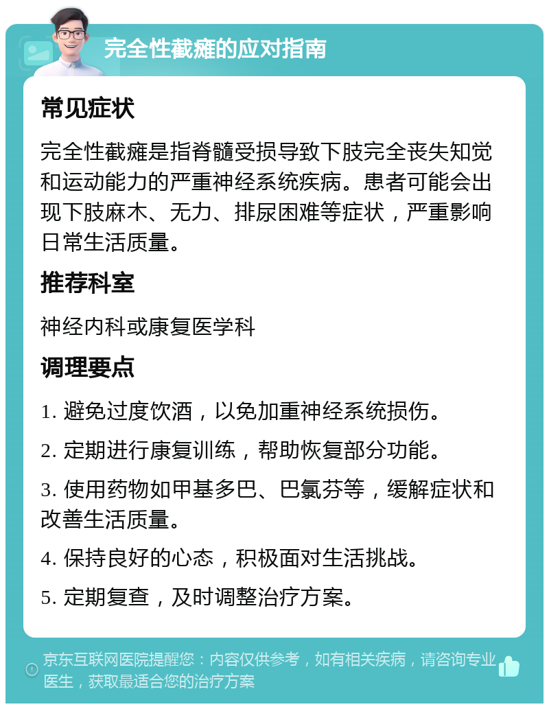 完全性截瘫的应对指南 常见症状 完全性截瘫是指脊髓受损导致下肢完全丧失知觉和运动能力的严重神经系统疾病。患者可能会出现下肢麻木、无力、排尿困难等症状，严重影响日常生活质量。 推荐科室 神经内科或康复医学科 调理要点 1. 避免过度饮酒，以免加重神经系统损伤。 2. 定期进行康复训练，帮助恢复部分功能。 3. 使用药物如甲基多巴、巴氯芬等，缓解症状和改善生活质量。 4. 保持良好的心态，积极面对生活挑战。 5. 定期复查，及时调整治疗方案。