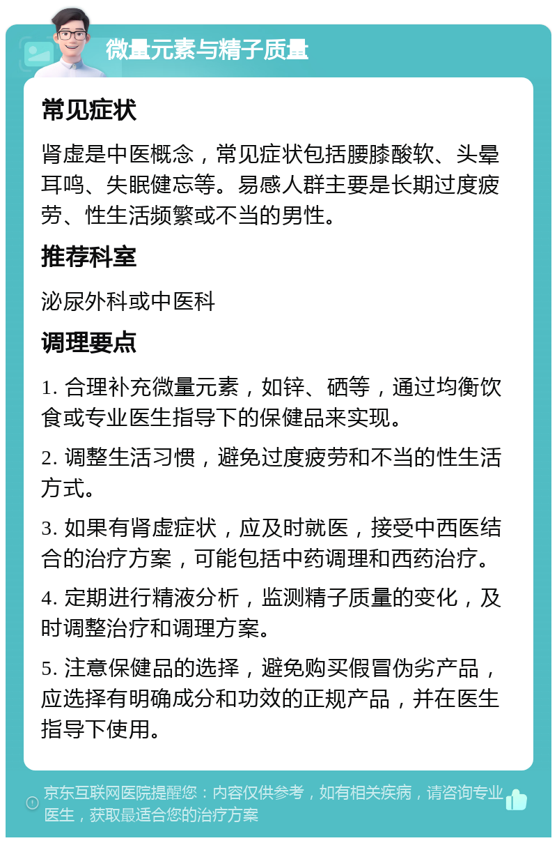 微量元素与精子质量 常见症状 肾虚是中医概念，常见症状包括腰膝酸软、头晕耳鸣、失眠健忘等。易感人群主要是长期过度疲劳、性生活频繁或不当的男性。 推荐科室 泌尿外科或中医科 调理要点 1. 合理补充微量元素，如锌、硒等，通过均衡饮食或专业医生指导下的保健品来实现。 2. 调整生活习惯，避免过度疲劳和不当的性生活方式。 3. 如果有肾虚症状，应及时就医，接受中西医结合的治疗方案，可能包括中药调理和西药治疗。 4. 定期进行精液分析，监测精子质量的变化，及时调整治疗和调理方案。 5. 注意保健品的选择，避免购买假冒伪劣产品，应选择有明确成分和功效的正规产品，并在医生指导下使用。