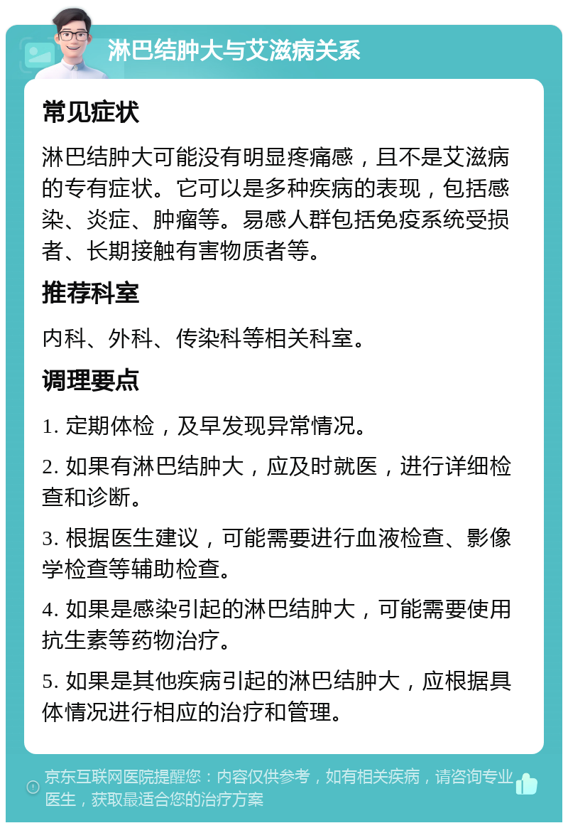 淋巴结肿大与艾滋病关系 常见症状 淋巴结肿大可能没有明显疼痛感，且不是艾滋病的专有症状。它可以是多种疾病的表现，包括感染、炎症、肿瘤等。易感人群包括免疫系统受损者、长期接触有害物质者等。 推荐科室 内科、外科、传染科等相关科室。 调理要点 1. 定期体检，及早发现异常情况。 2. 如果有淋巴结肿大，应及时就医，进行详细检查和诊断。 3. 根据医生建议，可能需要进行血液检查、影像学检查等辅助检查。 4. 如果是感染引起的淋巴结肿大，可能需要使用抗生素等药物治疗。 5. 如果是其他疾病引起的淋巴结肿大，应根据具体情况进行相应的治疗和管理。