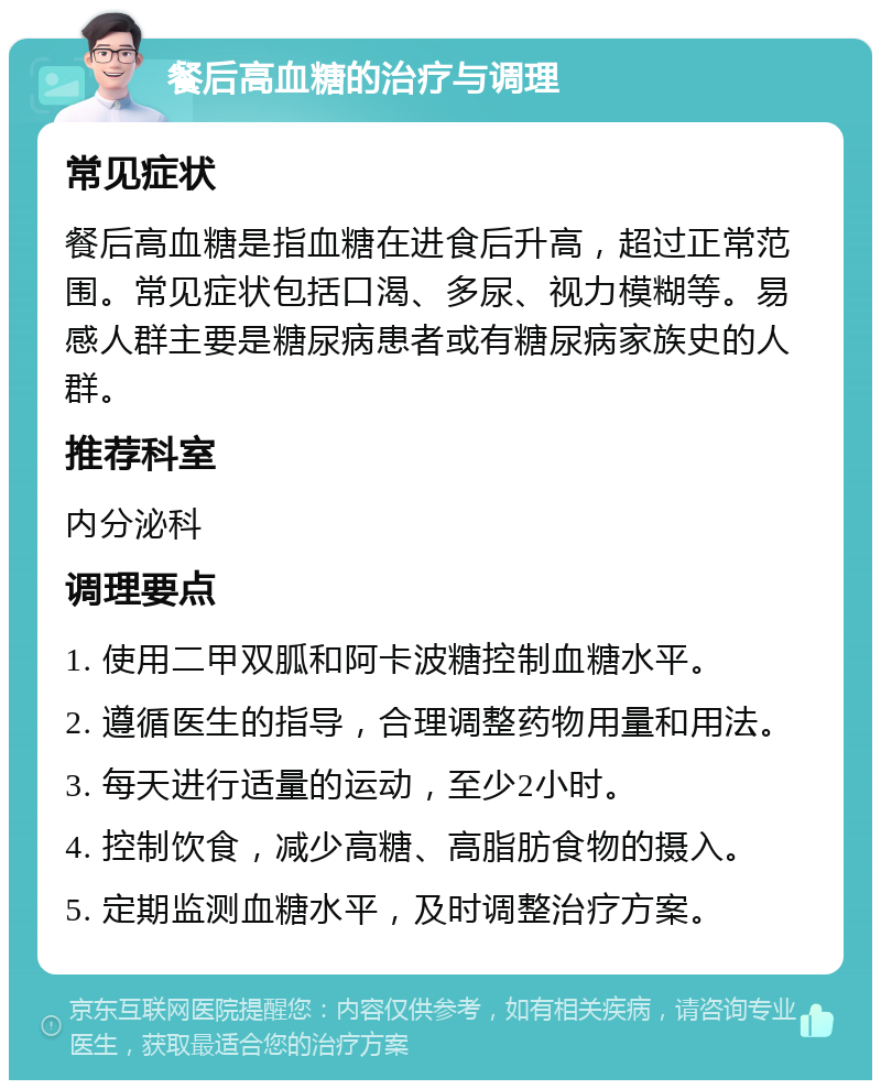 餐后高血糖的治疗与调理 常见症状 餐后高血糖是指血糖在进食后升高，超过正常范围。常见症状包括口渴、多尿、视力模糊等。易感人群主要是糖尿病患者或有糖尿病家族史的人群。 推荐科室 内分泌科 调理要点 1. 使用二甲双胍和阿卡波糖控制血糖水平。 2. 遵循医生的指导，合理调整药物用量和用法。 3. 每天进行适量的运动，至少2小时。 4. 控制饮食，减少高糖、高脂肪食物的摄入。 5. 定期监测血糖水平，及时调整治疗方案。