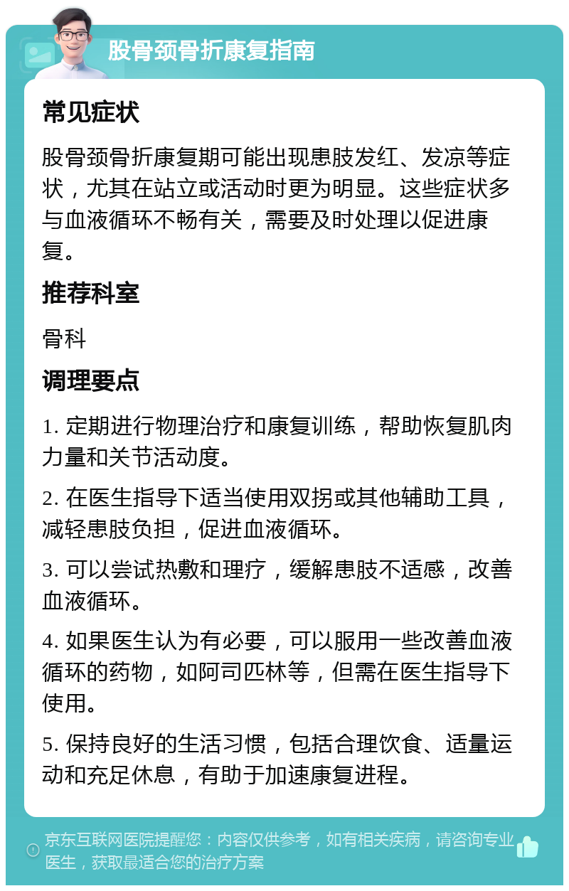 股骨颈骨折康复指南 常见症状 股骨颈骨折康复期可能出现患肢发红、发凉等症状，尤其在站立或活动时更为明显。这些症状多与血液循环不畅有关，需要及时处理以促进康复。 推荐科室 骨科 调理要点 1. 定期进行物理治疗和康复训练，帮助恢复肌肉力量和关节活动度。 2. 在医生指导下适当使用双拐或其他辅助工具，减轻患肢负担，促进血液循环。 3. 可以尝试热敷和理疗，缓解患肢不适感，改善血液循环。 4. 如果医生认为有必要，可以服用一些改善血液循环的药物，如阿司匹林等，但需在医生指导下使用。 5. 保持良好的生活习惯，包括合理饮食、适量运动和充足休息，有助于加速康复进程。