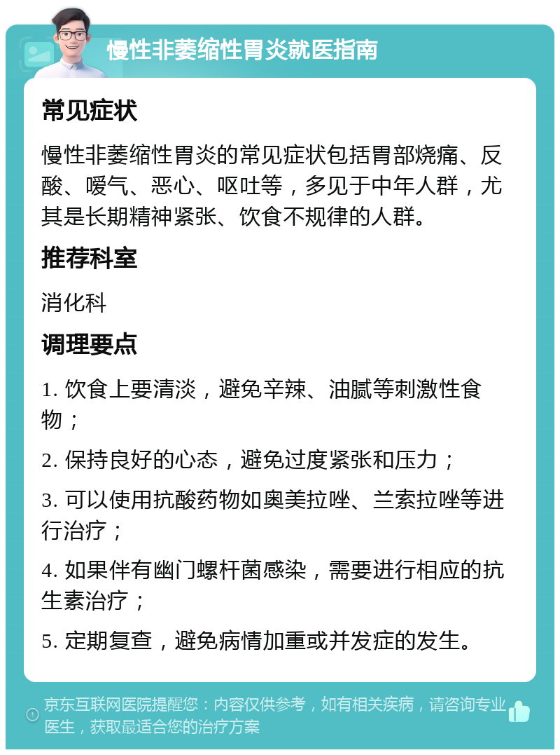 慢性非萎缩性胃炎就医指南 常见症状 慢性非萎缩性胃炎的常见症状包括胃部烧痛、反酸、嗳气、恶心、呕吐等，多见于中年人群，尤其是长期精神紧张、饮食不规律的人群。 推荐科室 消化科 调理要点 1. 饮食上要清淡，避免辛辣、油腻等刺激性食物； 2. 保持良好的心态，避免过度紧张和压力； 3. 可以使用抗酸药物如奥美拉唑、兰索拉唑等进行治疗； 4. 如果伴有幽门螺杆菌感染，需要进行相应的抗生素治疗； 5. 定期复查，避免病情加重或并发症的发生。