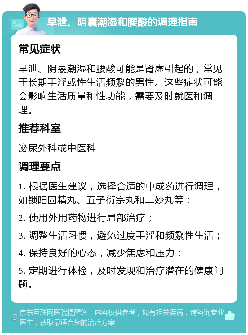 早泄、阴囊潮湿和腰酸的调理指南 常见症状 早泄、阴囊潮湿和腰酸可能是肾虚引起的，常见于长期手淫或性生活频繁的男性。这些症状可能会影响生活质量和性功能，需要及时就医和调理。 推荐科室 泌尿外科或中医科 调理要点 1. 根据医生建议，选择合适的中成药进行调理，如锁阳固精丸、五子衍宗丸和二妙丸等； 2. 使用外用药物进行局部治疗； 3. 调整生活习惯，避免过度手淫和频繁性生活； 4. 保持良好的心态，减少焦虑和压力； 5. 定期进行体检，及时发现和治疗潜在的健康问题。