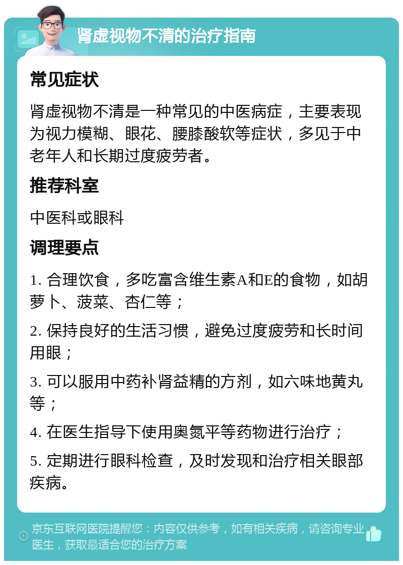 肾虚视物不清的治疗指南 常见症状 肾虚视物不清是一种常见的中医病症，主要表现为视力模糊、眼花、腰膝酸软等症状，多见于中老年人和长期过度疲劳者。 推荐科室 中医科或眼科 调理要点 1. 合理饮食，多吃富含维生素A和E的食物，如胡萝卜、菠菜、杏仁等； 2. 保持良好的生活习惯，避免过度疲劳和长时间用眼； 3. 可以服用中药补肾益精的方剂，如六味地黄丸等； 4. 在医生指导下使用奥氮平等药物进行治疗； 5. 定期进行眼科检查，及时发现和治疗相关眼部疾病。