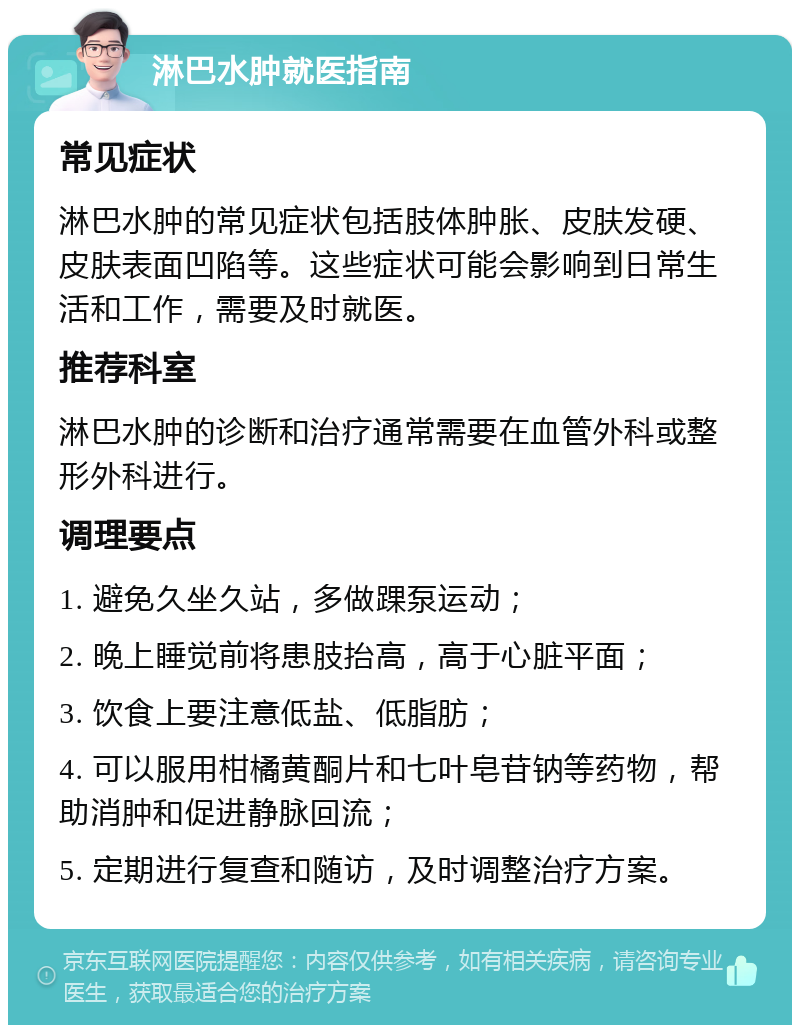 淋巴水肿就医指南 常见症状 淋巴水肿的常见症状包括肢体肿胀、皮肤发硬、皮肤表面凹陷等。这些症状可能会影响到日常生活和工作，需要及时就医。 推荐科室 淋巴水肿的诊断和治疗通常需要在血管外科或整形外科进行。 调理要点 1. 避免久坐久站，多做踝泵运动； 2. 晚上睡觉前将患肢抬高，高于心脏平面； 3. 饮食上要注意低盐、低脂肪； 4. 可以服用柑橘黄酮片和七叶皂苷钠等药物，帮助消肿和促进静脉回流； 5. 定期进行复查和随访，及时调整治疗方案。