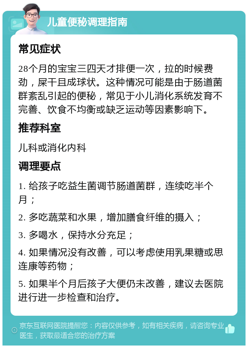 儿童便秘调理指南 常见症状 28个月的宝宝三四天才排便一次，拉的时候费劲，屎干且成球状。这种情况可能是由于肠道菌群紊乱引起的便秘，常见于小儿消化系统发育不完善、饮食不均衡或缺乏运动等因素影响下。 推荐科室 儿科或消化内科 调理要点 1. 给孩子吃益生菌调节肠道菌群，连续吃半个月； 2. 多吃蔬菜和水果，增加膳食纤维的摄入； 3. 多喝水，保持水分充足； 4. 如果情况没有改善，可以考虑使用乳果糖或思连康等药物； 5. 如果半个月后孩子大便仍未改善，建议去医院进行进一步检查和治疗。