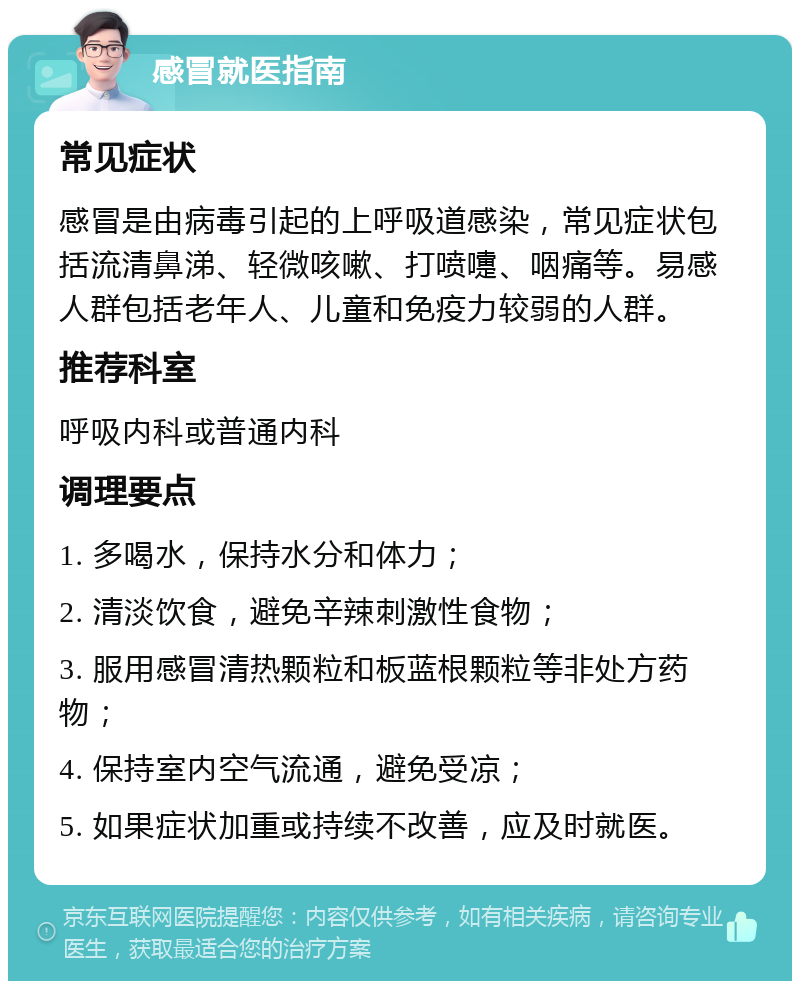 感冒就医指南 常见症状 感冒是由病毒引起的上呼吸道感染，常见症状包括流清鼻涕、轻微咳嗽、打喷嚏、咽痛等。易感人群包括老年人、儿童和免疫力较弱的人群。 推荐科室 呼吸内科或普通内科 调理要点 1. 多喝水，保持水分和体力； 2. 清淡饮食，避免辛辣刺激性食物； 3. 服用感冒清热颗粒和板蓝根颗粒等非处方药物； 4. 保持室内空气流通，避免受凉； 5. 如果症状加重或持续不改善，应及时就医。