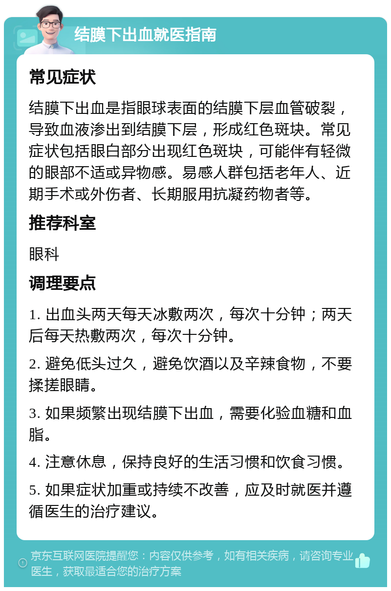 结膜下出血就医指南 常见症状 结膜下出血是指眼球表面的结膜下层血管破裂，导致血液渗出到结膜下层，形成红色斑块。常见症状包括眼白部分出现红色斑块，可能伴有轻微的眼部不适或异物感。易感人群包括老年人、近期手术或外伤者、长期服用抗凝药物者等。 推荐科室 眼科 调理要点 1. 出血头两天每天冰敷两次，每次十分钟；两天后每天热敷两次，每次十分钟。 2. 避免低头过久，避免饮酒以及辛辣食物，不要揉搓眼睛。 3. 如果频繁出现结膜下出血，需要化验血糖和血脂。 4. 注意休息，保持良好的生活习惯和饮食习惯。 5. 如果症状加重或持续不改善，应及时就医并遵循医生的治疗建议。