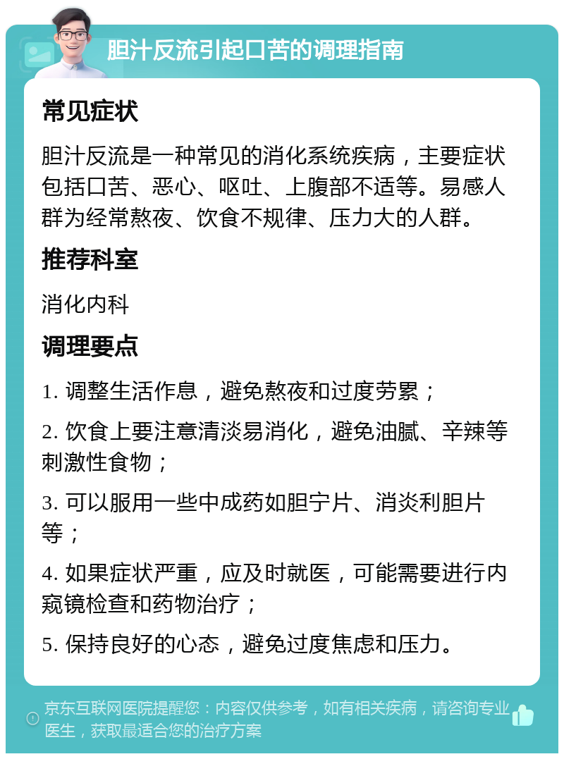 胆汁反流引起口苦的调理指南 常见症状 胆汁反流是一种常见的消化系统疾病，主要症状包括口苦、恶心、呕吐、上腹部不适等。易感人群为经常熬夜、饮食不规律、压力大的人群。 推荐科室 消化内科 调理要点 1. 调整生活作息，避免熬夜和过度劳累； 2. 饮食上要注意清淡易消化，避免油腻、辛辣等刺激性食物； 3. 可以服用一些中成药如胆宁片、消炎利胆片等； 4. 如果症状严重，应及时就医，可能需要进行内窥镜检查和药物治疗； 5. 保持良好的心态，避免过度焦虑和压力。