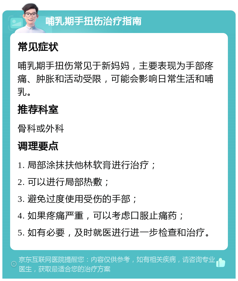 哺乳期手扭伤治疗指南 常见症状 哺乳期手扭伤常见于新妈妈，主要表现为手部疼痛、肿胀和活动受限，可能会影响日常生活和哺乳。 推荐科室 骨科或外科 调理要点 1. 局部涂抹扶他林软膏进行治疗； 2. 可以进行局部热敷； 3. 避免过度使用受伤的手部； 4. 如果疼痛严重，可以考虑口服止痛药； 5. 如有必要，及时就医进行进一步检查和治疗。