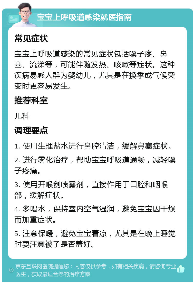 宝宝上呼吸道感染就医指南 常见症状 宝宝上呼吸道感染的常见症状包括嗓子疼、鼻塞、流涕等，可能伴随发热、咳嗽等症状。这种疾病易感人群为婴幼儿，尤其是在换季或气候突变时更容易发生。 推荐科室 儿科 调理要点 1. 使用生理盐水进行鼻腔清洁，缓解鼻塞症状。 2. 进行雾化治疗，帮助宝宝呼吸道通畅，减轻嗓子疼痛。 3. 使用开喉剑喷雾剂，直接作用于口腔和咽喉部，缓解症状。 4. 多喝水，保持室内空气湿润，避免宝宝因干燥而加重症状。 5. 注意保暖，避免宝宝着凉，尤其是在晚上睡觉时要注意被子是否盖好。