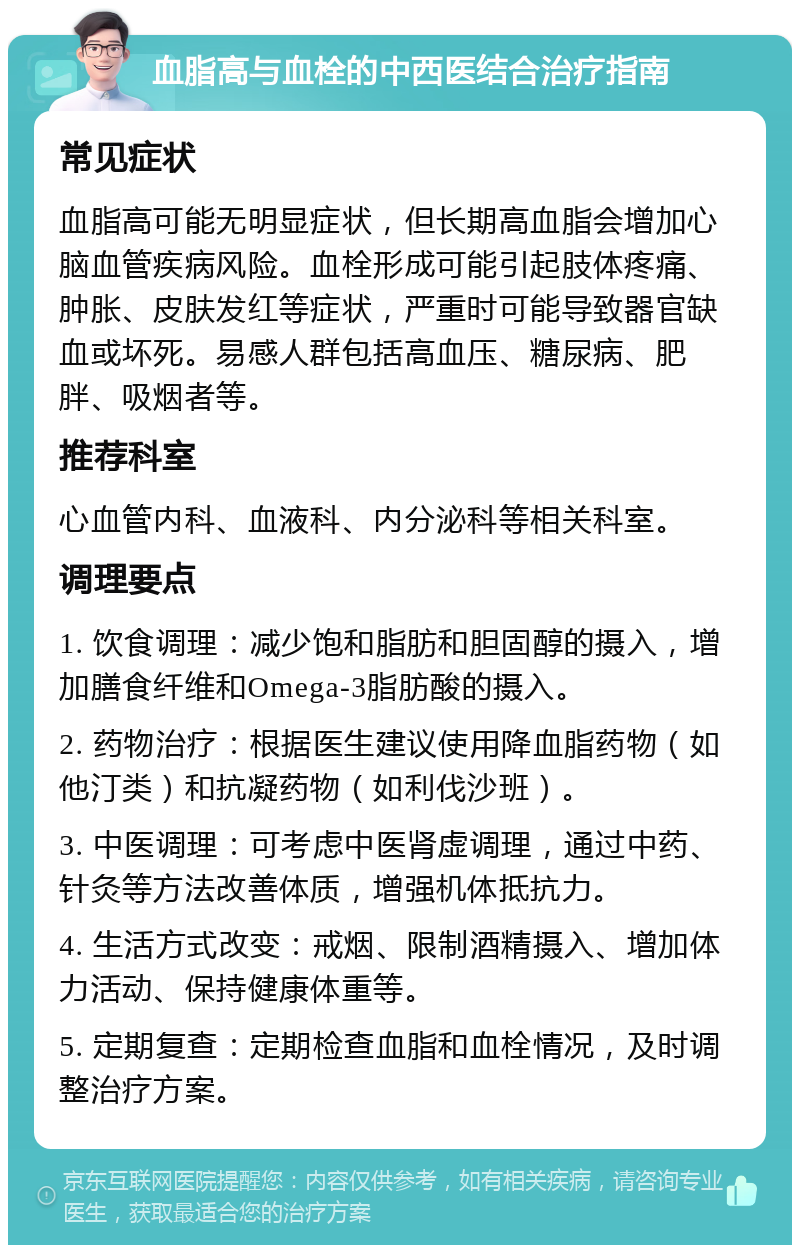 血脂高与血栓的中西医结合治疗指南 常见症状 血脂高可能无明显症状，但长期高血脂会增加心脑血管疾病风险。血栓形成可能引起肢体疼痛、肿胀、皮肤发红等症状，严重时可能导致器官缺血或坏死。易感人群包括高血压、糖尿病、肥胖、吸烟者等。 推荐科室 心血管内科、血液科、内分泌科等相关科室。 调理要点 1. 饮食调理：减少饱和脂肪和胆固醇的摄入，增加膳食纤维和Omega-3脂肪酸的摄入。 2. 药物治疗：根据医生建议使用降血脂药物（如他汀类）和抗凝药物（如利伐沙班）。 3. 中医调理：可考虑中医肾虚调理，通过中药、针灸等方法改善体质，增强机体抵抗力。 4. 生活方式改变：戒烟、限制酒精摄入、增加体力活动、保持健康体重等。 5. 定期复查：定期检查血脂和血栓情况，及时调整治疗方案。