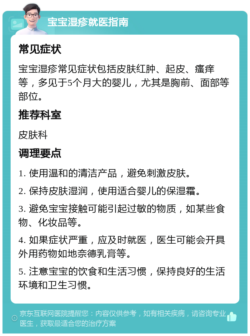 宝宝湿疹就医指南 常见症状 宝宝湿疹常见症状包括皮肤红肿、起皮、瘙痒等，多见于5个月大的婴儿，尤其是胸前、面部等部位。 推荐科室 皮肤科 调理要点 1. 使用温和的清洁产品，避免刺激皮肤。 2. 保持皮肤湿润，使用适合婴儿的保湿霜。 3. 避免宝宝接触可能引起过敏的物质，如某些食物、化妆品等。 4. 如果症状严重，应及时就医，医生可能会开具外用药物如地奈德乳膏等。 5. 注意宝宝的饮食和生活习惯，保持良好的生活环境和卫生习惯。