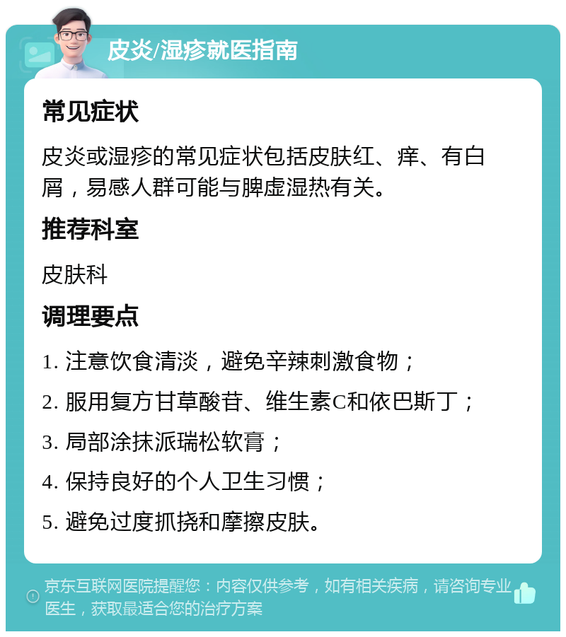 皮炎/湿疹就医指南 常见症状 皮炎或湿疹的常见症状包括皮肤红、痒、有白屑，易感人群可能与脾虚湿热有关。 推荐科室 皮肤科 调理要点 1. 注意饮食清淡，避免辛辣刺激食物； 2. 服用复方甘草酸苷、维生素C和依巴斯丁； 3. 局部涂抹派瑞松软膏； 4. 保持良好的个人卫生习惯； 5. 避免过度抓挠和摩擦皮肤。