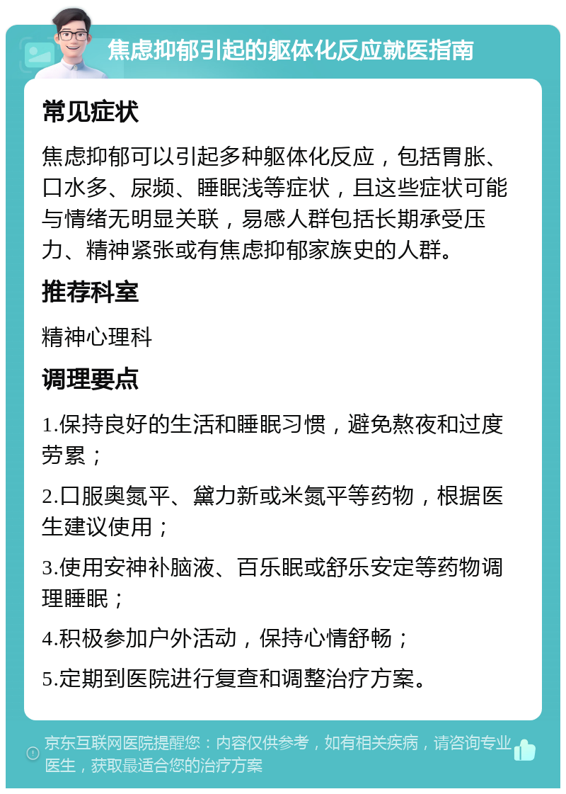 焦虑抑郁引起的躯体化反应就医指南 常见症状 焦虑抑郁可以引起多种躯体化反应，包括胃胀、口水多、尿频、睡眠浅等症状，且这些症状可能与情绪无明显关联，易感人群包括长期承受压力、精神紧张或有焦虑抑郁家族史的人群。 推荐科室 精神心理科 调理要点 1.保持良好的生活和睡眠习惯，避免熬夜和过度劳累； 2.口服奥氮平、黛力新或米氮平等药物，根据医生建议使用； 3.使用安神补脑液、百乐眠或舒乐安定等药物调理睡眠； 4.积极参加户外活动，保持心情舒畅； 5.定期到医院进行复查和调整治疗方案。