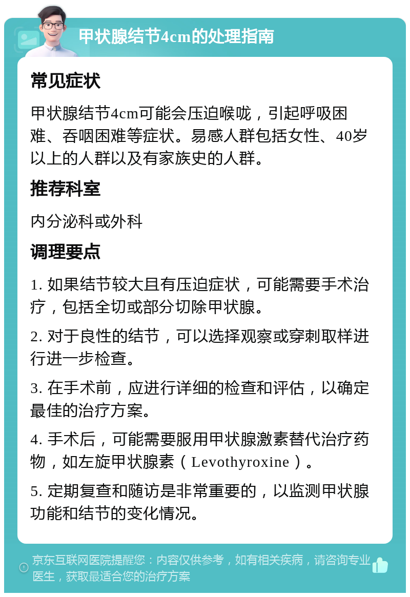 甲状腺结节4cm的处理指南 常见症状 甲状腺结节4cm可能会压迫喉咙，引起呼吸困难、吞咽困难等症状。易感人群包括女性、40岁以上的人群以及有家族史的人群。 推荐科室 内分泌科或外科 调理要点 1. 如果结节较大且有压迫症状，可能需要手术治疗，包括全切或部分切除甲状腺。 2. 对于良性的结节，可以选择观察或穿刺取样进行进一步检查。 3. 在手术前，应进行详细的检查和评估，以确定最佳的治疗方案。 4. 手术后，可能需要服用甲状腺激素替代治疗药物，如左旋甲状腺素（Levothyroxine）。 5. 定期复查和随访是非常重要的，以监测甲状腺功能和结节的变化情况。