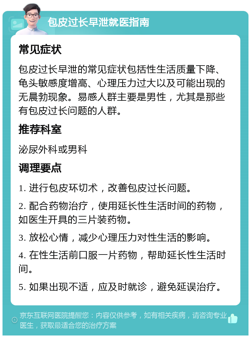 包皮过长早泄就医指南 常见症状 包皮过长早泄的常见症状包括性生活质量下降、龟头敏感度增高、心理压力过大以及可能出现的无晨勃现象。易感人群主要是男性，尤其是那些有包皮过长问题的人群。 推荐科室 泌尿外科或男科 调理要点 1. 进行包皮环切术，改善包皮过长问题。 2. 配合药物治疗，使用延长性生活时间的药物，如医生开具的三片装药物。 3. 放松心情，减少心理压力对性生活的影响。 4. 在性生活前口服一片药物，帮助延长性生活时间。 5. 如果出现不适，应及时就诊，避免延误治疗。