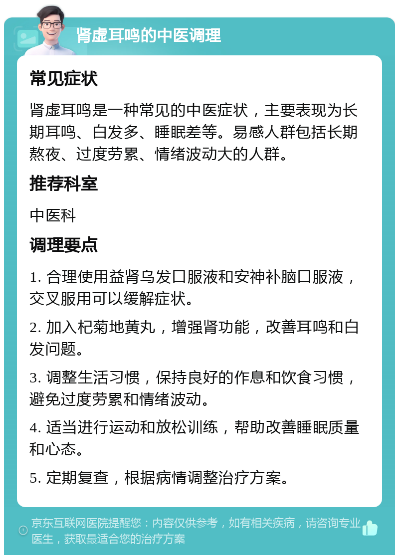 肾虚耳鸣的中医调理 常见症状 肾虚耳鸣是一种常见的中医症状，主要表现为长期耳鸣、白发多、睡眠差等。易感人群包括长期熬夜、过度劳累、情绪波动大的人群。 推荐科室 中医科 调理要点 1. 合理使用益肾乌发口服液和安神补脑口服液，交叉服用可以缓解症状。 2. 加入杞菊地黄丸，增强肾功能，改善耳鸣和白发问题。 3. 调整生活习惯，保持良好的作息和饮食习惯，避免过度劳累和情绪波动。 4. 适当进行运动和放松训练，帮助改善睡眠质量和心态。 5. 定期复查，根据病情调整治疗方案。