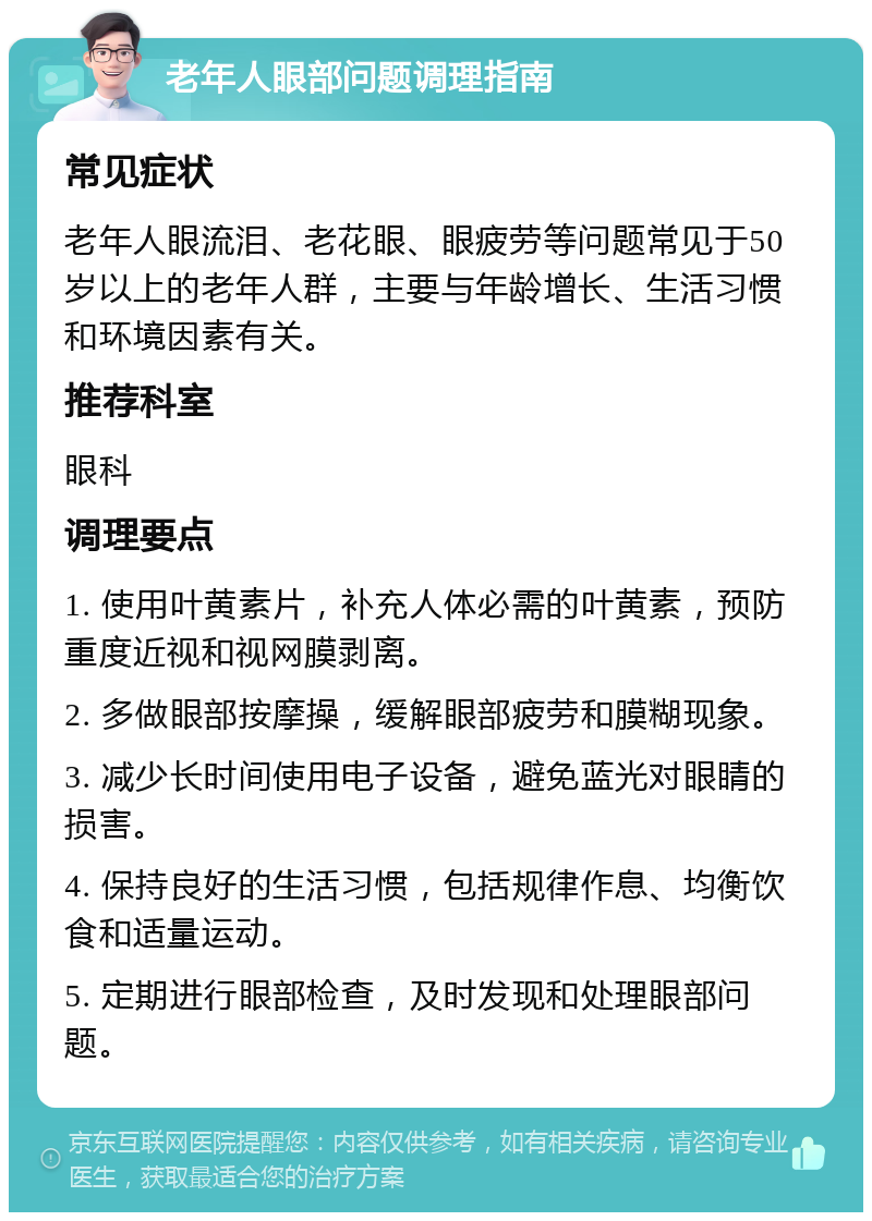 老年人眼部问题调理指南 常见症状 老年人眼流泪、老花眼、眼疲劳等问题常见于50岁以上的老年人群，主要与年龄增长、生活习惯和环境因素有关。 推荐科室 眼科 调理要点 1. 使用叶黄素片，补充人体必需的叶黄素，预防重度近视和视网膜剥离。 2. 多做眼部按摩操，缓解眼部疲劳和膜糊现象。 3. 减少长时间使用电子设备，避免蓝光对眼睛的损害。 4. 保持良好的生活习惯，包括规律作息、均衡饮食和适量运动。 5. 定期进行眼部检查，及时发现和处理眼部问题。