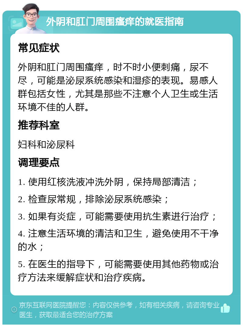 外阴和肛门周围瘙痒的就医指南 常见症状 外阴和肛门周围瘙痒，时不时小便刺痛，尿不尽，可能是泌尿系统感染和湿疹的表现。易感人群包括女性，尤其是那些不注意个人卫生或生活环境不佳的人群。 推荐科室 妇科和泌尿科 调理要点 1. 使用红核洗液冲洗外阴，保持局部清洁； 2. 检查尿常规，排除泌尿系统感染； 3. 如果有炎症，可能需要使用抗生素进行治疗； 4. 注意生活环境的清洁和卫生，避免使用不干净的水； 5. 在医生的指导下，可能需要使用其他药物或治疗方法来缓解症状和治疗疾病。