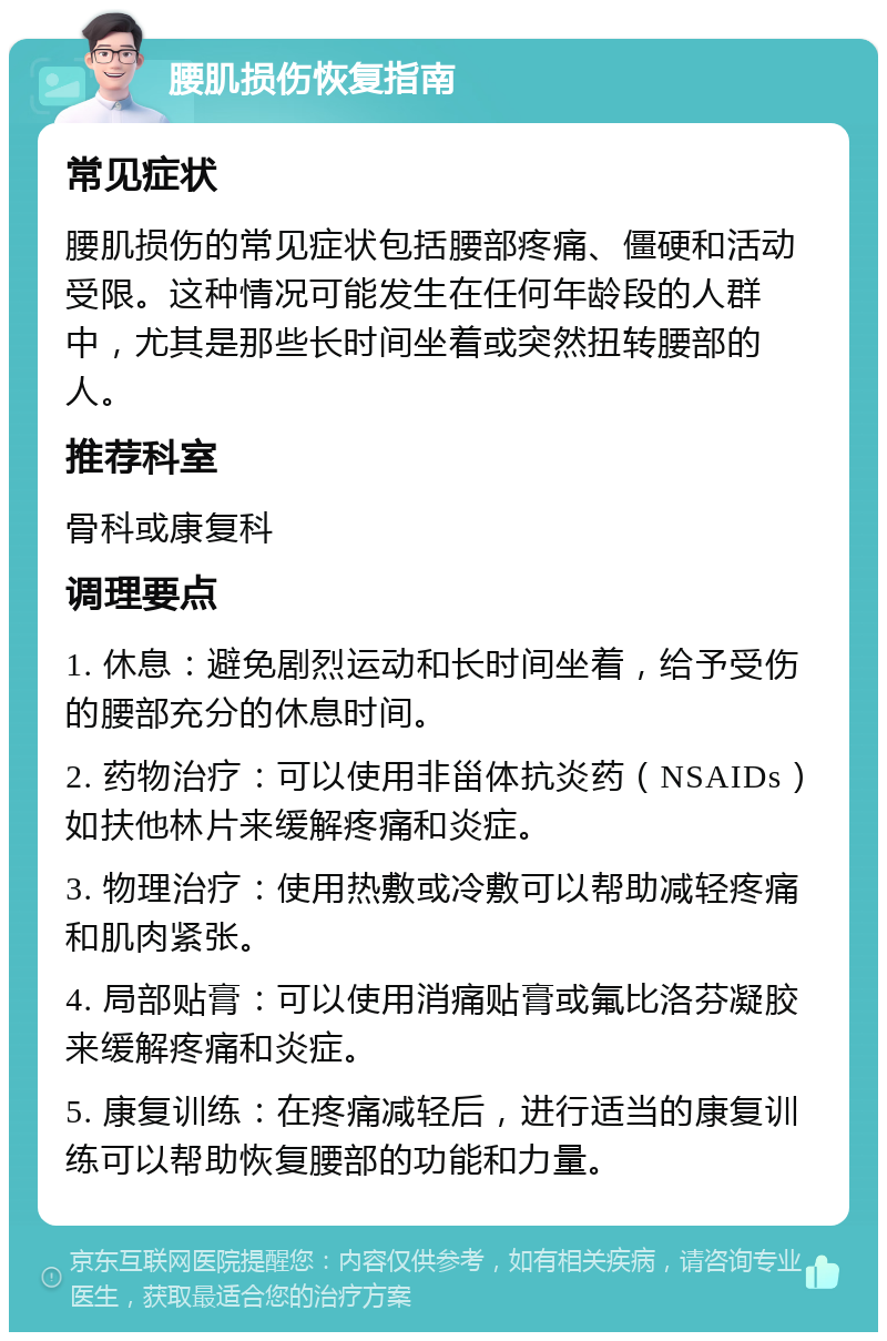 腰肌损伤恢复指南 常见症状 腰肌损伤的常见症状包括腰部疼痛、僵硬和活动受限。这种情况可能发生在任何年龄段的人群中，尤其是那些长时间坐着或突然扭转腰部的人。 推荐科室 骨科或康复科 调理要点 1. 休息：避免剧烈运动和长时间坐着，给予受伤的腰部充分的休息时间。 2. 药物治疗：可以使用非甾体抗炎药（NSAIDs）如扶他林片来缓解疼痛和炎症。 3. 物理治疗：使用热敷或冷敷可以帮助减轻疼痛和肌肉紧张。 4. 局部贴膏：可以使用消痛贴膏或氟比洛芬凝胶来缓解疼痛和炎症。 5. 康复训练：在疼痛减轻后，进行适当的康复训练可以帮助恢复腰部的功能和力量。