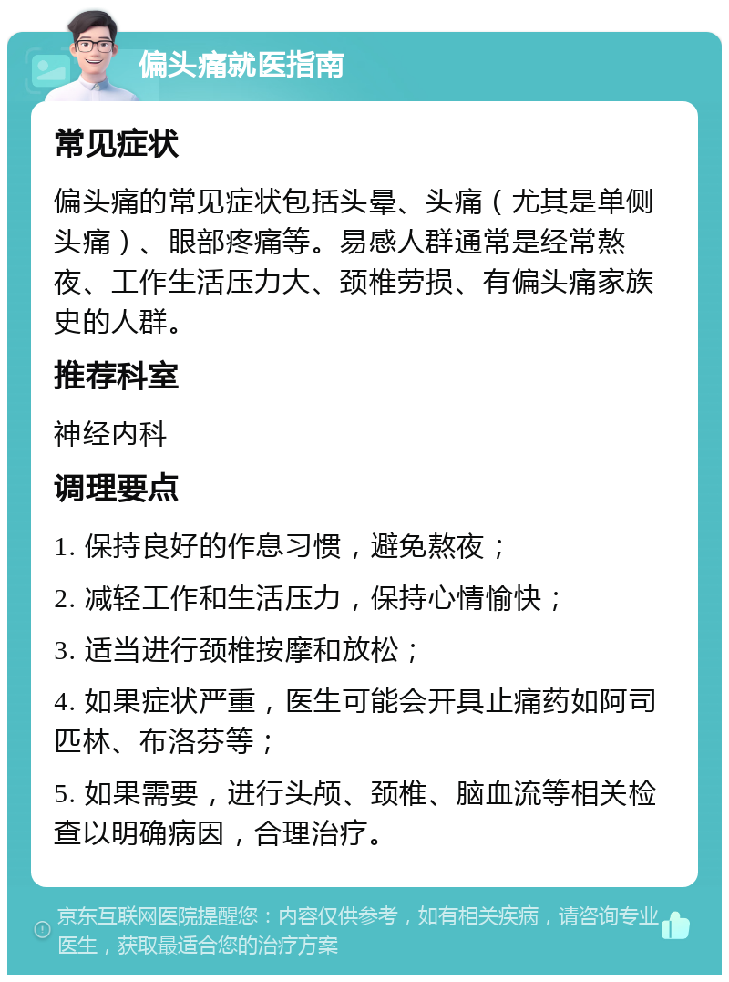 偏头痛就医指南 常见症状 偏头痛的常见症状包括头晕、头痛（尤其是单侧头痛）、眼部疼痛等。易感人群通常是经常熬夜、工作生活压力大、颈椎劳损、有偏头痛家族史的人群。 推荐科室 神经内科 调理要点 1. 保持良好的作息习惯，避免熬夜； 2. 减轻工作和生活压力，保持心情愉快； 3. 适当进行颈椎按摩和放松； 4. 如果症状严重，医生可能会开具止痛药如阿司匹林、布洛芬等； 5. 如果需要，进行头颅、颈椎、脑血流等相关检查以明确病因，合理治疗。