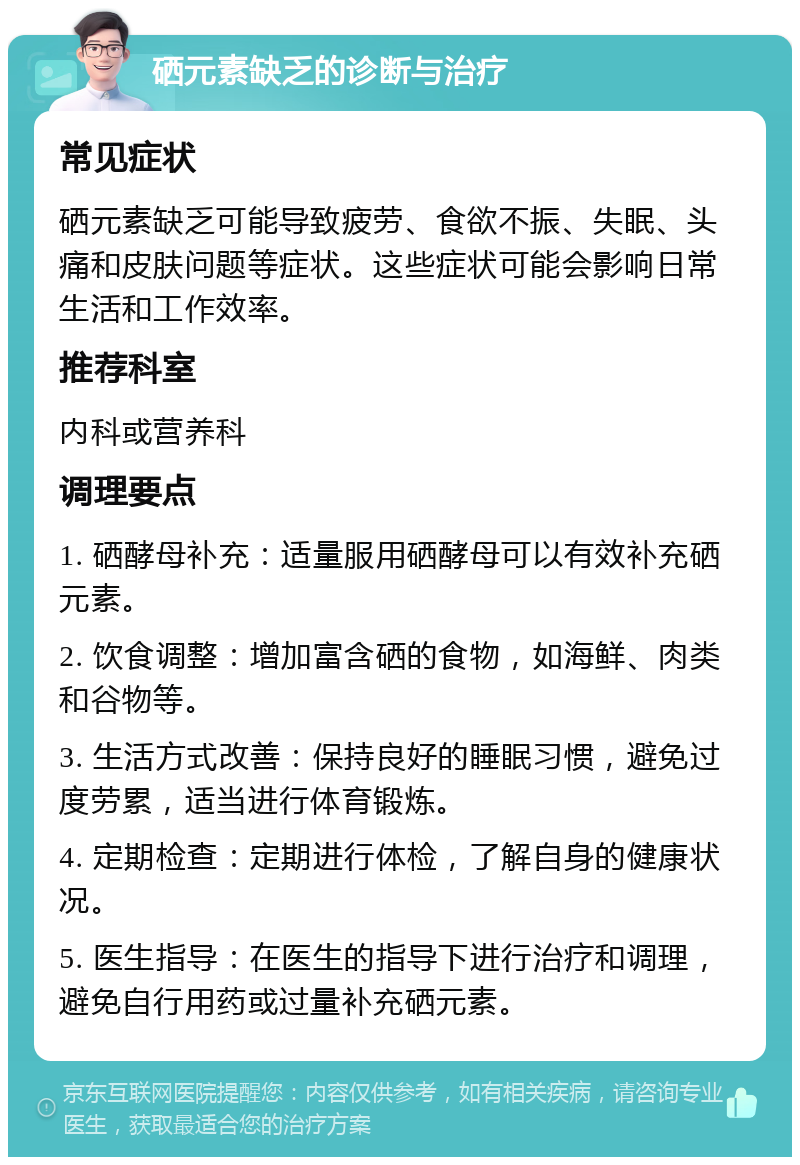 硒元素缺乏的诊断与治疗 常见症状 硒元素缺乏可能导致疲劳、食欲不振、失眠、头痛和皮肤问题等症状。这些症状可能会影响日常生活和工作效率。 推荐科室 内科或营养科 调理要点 1. 硒酵母补充：适量服用硒酵母可以有效补充硒元素。 2. 饮食调整：增加富含硒的食物，如海鲜、肉类和谷物等。 3. 生活方式改善：保持良好的睡眠习惯，避免过度劳累，适当进行体育锻炼。 4. 定期检查：定期进行体检，了解自身的健康状况。 5. 医生指导：在医生的指导下进行治疗和调理，避免自行用药或过量补充硒元素。