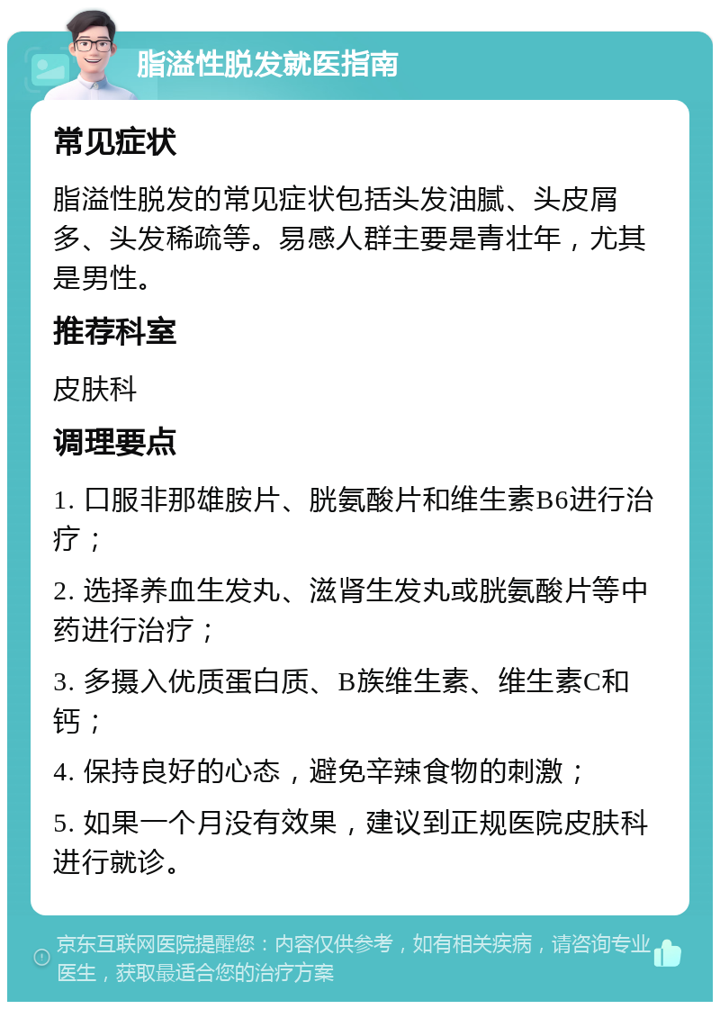 脂溢性脱发就医指南 常见症状 脂溢性脱发的常见症状包括头发油腻、头皮屑多、头发稀疏等。易感人群主要是青壮年，尤其是男性。 推荐科室 皮肤科 调理要点 1. 口服非那雄胺片、胱氨酸片和维生素B6进行治疗； 2. 选择养血生发丸、滋肾生发丸或胱氨酸片等中药进行治疗； 3. 多摄入优质蛋白质、B族维生素、维生素C和钙； 4. 保持良好的心态，避免辛辣食物的刺激； 5. 如果一个月没有效果，建议到正规医院皮肤科进行就诊。