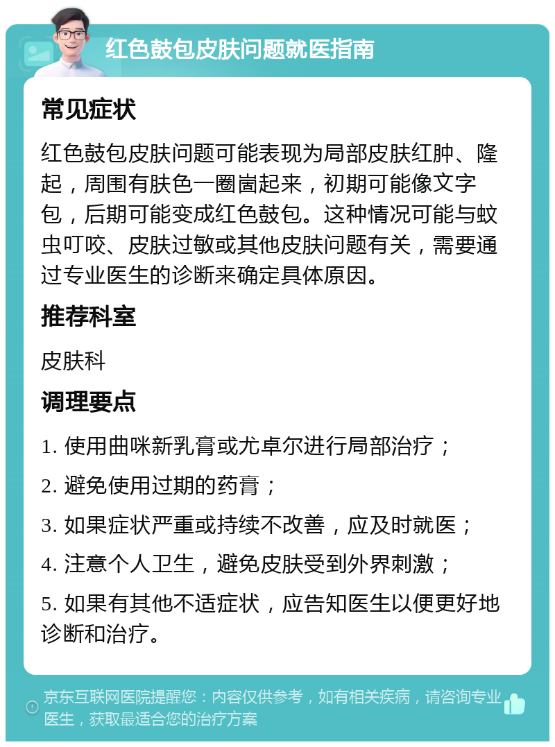 红色鼓包皮肤问题就医指南 常见症状 红色鼓包皮肤问题可能表现为局部皮肤红肿、隆起，周围有肤色一圈崮起来，初期可能像文字包，后期可能变成红色鼓包。这种情况可能与蚊虫叮咬、皮肤过敏或其他皮肤问题有关，需要通过专业医生的诊断来确定具体原因。 推荐科室 皮肤科 调理要点 1. 使用曲咪新乳膏或尤卓尔进行局部治疗； 2. 避免使用过期的药膏； 3. 如果症状严重或持续不改善，应及时就医； 4. 注意个人卫生，避免皮肤受到外界刺激； 5. 如果有其他不适症状，应告知医生以便更好地诊断和治疗。