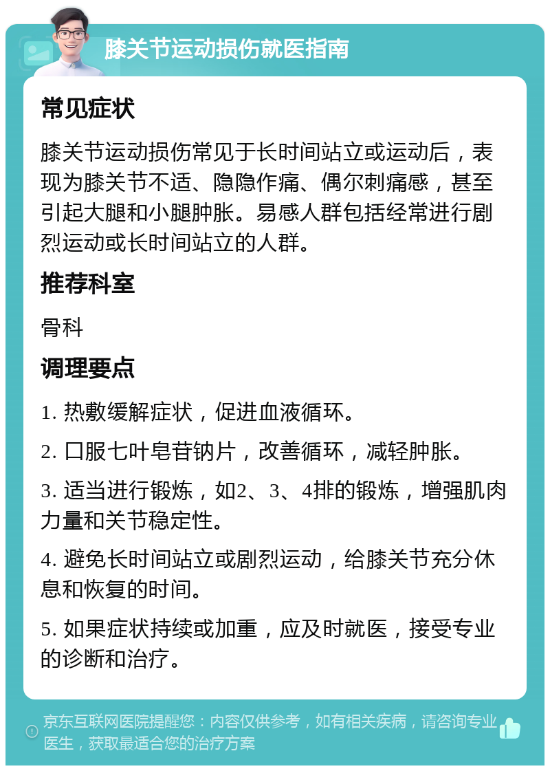 膝关节运动损伤就医指南 常见症状 膝关节运动损伤常见于长时间站立或运动后，表现为膝关节不适、隐隐作痛、偶尔刺痛感，甚至引起大腿和小腿肿胀。易感人群包括经常进行剧烈运动或长时间站立的人群。 推荐科室 骨科 调理要点 1. 热敷缓解症状，促进血液循环。 2. 口服七叶皂苷钠片，改善循环，减轻肿胀。 3. 适当进行锻炼，如2、3、4排的锻炼，增强肌肉力量和关节稳定性。 4. 避免长时间站立或剧烈运动，给膝关节充分休息和恢复的时间。 5. 如果症状持续或加重，应及时就医，接受专业的诊断和治疗。